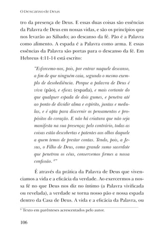 tro da presença de Deus. E essas duas coisas são essências
da Palavra de Deus em nossas vidas, e são os princípios que
nos levarão ao Sábado; ao descanso da fé. Pão é a Palavra
como alimento. A espada é a Palavra como arma. E essas
essências da Palavra são portas para o descanso da fé. Em
Hebreus 4:11-14 está escrito:
“Esforcemo-nos, pois, por entrar naquele descanso,
a ﬁm de que ninguém caia, segundo o mesmo exem-
plo de desobediência. Porque a palavra de Deus é
viva (pão), e eﬁcaz (espada), e mais cortante do
que qualquer espada de dois gumes, e penetra até
ao ponto de dividir alma e espírito, juntas e medu-
las, e é apta para discernir os pensamentos e pro-
pósitos do coração. E não há criatura que não seja
manifesta na sua presença; pelo contrário, todas as
coisas estão descobertas e patentes aos olhos daquele
a quem temos de prestar contas. Tendo, pois, a Je-
sus, o Filho de Deus, como grande sumo sacerdote
que penetrou os céus, conservemos ﬁrmes a nossa
conﬁssão. 8
”
É através da prática da Palavra de Deus que viven-
ciamos a vida e a eﬁcácia da verdade. Ao exercermos a nos-
sa fé no que Deus nos diz no íntimo (a Palavra viviﬁcada
ou revelada), a verdade se torna nosso pão e nossa espada
dentro da Casa de Deus. A vida e a eﬁcácia da Palavra, ou
8
Texto em parênteses acrescentados pelo autor.
106
O Descanso de Deus
 
