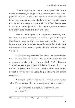 Vivendo no Descanso
Deus inaugurou um novo tempo para nós com a
morte e ressurreição de Jesus. Ele realizou uma obra com-
pleta no calvário, e não falta absolutamente nada para ser
feito, pois Jesus já fez tudo. Tudo que era necessário para
que a plena e a irrestrita comunhão com Deus fossem res-
tauradas, o Senhor Jesus fez. Literalmente, temos um eter-
no Sábado para desfrutar hoje, em Deus.
Esta é a mensagem do Evangelho: o Senhor Jesus
fez tudo, e cabe a nós apenas receber o que foi feito por
Ele. Você descobrirá que podemos voltar ao Éden e des-
frutar novamente de íntima comunhão com Deus, vivendo
novamente n’Ele, livres do poder das circunstâncias, atra-
vés da fé.
A fé é algo simplesmente fantástico, que pode atingir
todas as áreas de nossa vida, se tão somente aprendermos
a escutar a voz do Espírito Santo e obedecê-la! O Espírito
Santo é poderoso para fazer a Palavra produzir fruto em
nossos corações; e Ele faz isso na medida exata em que nós
nos submetemos por fé à verdade que Ele aviva em nossos
corações.
Nos capítulos três e quatro de Hebreus aprendemos
sobre fé e descanso. Ali, três vezes aparece a expressão:
“Hoje, se ouvirdes a Sua voz, não endureçais o vos-
so coração” 1
.
9
1
Hebreus, capítulo 3, vv. 7,15; e capítulo 4, v. 7.
 