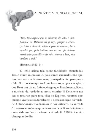 110
A PRÁTICA FUNDAMENTAL
“Ora, todo aquele que se alimenta de leite, é inex-
periente na Palavra da justiça, porque é crian-
ça. Mas o alimento sólido é para os adultos, para
aqueles que, pela prática, têm as suas faculdades
exercitadas para discernir não somente o bem, mas
também o mal.”
(Hebreus 5:13-14)
O texto acima fala sobre faculdades exercitadas.
Isso é muito interessante, pois somos chamados não ape-
nas para ouvir a Palavra, mas, principalmente, para prati-
cá-la. O exercício espiritual que fazemos, ao por em ação o
que Deus nos diz no íntimo, é algo que, literalmente, libera
a nutrição da verdade ao nosso espírito. E Deus tem nos
dados recursos para uma vida no Espírito; recursos que,
quando vivenciados, fortalecem a nossa condição na verda-
de. O funcionamento da nossa fé nos fortalece. E exercê-la
é o nosso caminho, se quisermos viver em Deus. Não temos
outra vida em Deus, a não ser a vida da fé. A Bíblia é muito
clara quando diz:
 