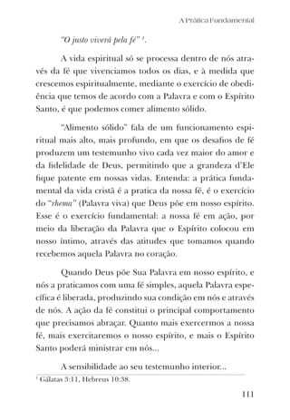 A Prática Fundamental
111
“O justo viverá pela fé” 1
.
A vida espiritual só se processa dentro de nós atra-
vés da fé que vivenciamos todos os dias, e à medida que
crescemos espiritualmente, mediante o exercício de obedi-
ência que temos de acordo com a Palavra e com o Espírito
Santo, é que podemos comer alimento sólido.
“Alimento sólido” fala de um funcionamento espi-
ritual mais alto, mais profundo, em que os desaﬁos de fé
produzem um testemunho vivo cada vez maior do amor e
da ﬁdelidade de Deus, permitindo que a grandeza d’Ele
ﬁque patente em nossas vidas. Entenda: a prática funda-
mental da vida cristã é a pratica da nossa fé, é o exercício
do “rhema” (Palavra viva) que Deus põe em nosso espírito.
Esse é o exercício fundamental: a nossa fé em ação, por
meio da liberação da Palavra que o Espírito colocou em
nosso íntimo, através das atitudes que tomamos quando
recebemos aquela Palavra no coração.
Quando Deus põe Sua Palavra em nosso espírito, e
nós a praticamos com uma fé simples, aquela Palavra espe-
cíﬁca é liberada, produzindo sua condição em nós e através
de nós. A ação da fé constitui o principal comportamento
que precisamos abraçar. Quanto mais exercermos a nossa
fé, mais exercitaremos o nosso espírito, e mais o Espírito
Santo poderá ministrar em nós...
A sensibilidade ao seu testemunho interior...
1
Gálatas 3:11, Hebreus 10:38.
 