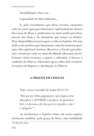 O Descanso de Deus
112
Sensibilidade à Sua voz...
Capacidade de discernimento...
E, pelo crescimento que Deus enviará, estaremos
cada vez mais aptos para funcionar espiritualmente dentro
das coisas de Deus, e poderemos ser mais usados por Deus
através dos dons e do ministério que temos no Senhor.
Deus disponibiliza recursos para a vida no Espírito. Ele tem
dado a nós práticas que funcionam como ferramentas para
uma vida espiritual vitoriosa. Recursos, a ﬁm de aprender-
mos a desfrutar cada vez mais do Sábado (descanso da fé).
Existem vários recursos: o jejum, a adoração, o louvor, a
conﬁssão da Palavra. Falaremos agora sobre dois recursos:
A oração em línguas e a meditação na Palavra.
A ORAÇÃO EM LÍNGUAS
Veja o texto extraído de Isaías 28:11-12:
“Pelo que por lábios gaguejantes e por língua estra-
nha falará o SENHOR a este povo, ao qual disse:
Este é o descanso, dai descanso ao cansado; e este é
o refrigério” 2
.
Ao recebermos o Espírito Santo em nosso espírito
recebemos também, pela graça de Deus, uma habilidade
2
Grifos do autor.
 