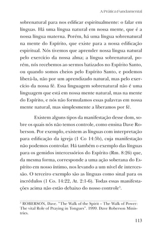 A Prática Fundamental
113
sobrenatural para nos ediﬁcar espiritualmente: o falar em
línguas. Há uma língua natural em nossa mente, que é a
nossa língua materna. Porém, há uma língua sobrenatural
na mente do Espírito, que existe para a nossa ediﬁcação
espiritual. Nós tivemos que aprender nossa língua natural
pelo exercício da nossa alma; a língua sobrenatural, po-
rém, nós recebemos ao sermos batizados no Espírito Santo,
ou quando somos cheios pelo Espírito Santo, e podemos
liberá-la, não por um aprendizado natural, mas pelo exer-
cício da nossa fé. Essa linguagem sobrenatural não é uma
linguagem que está em nossa mente natural, mas na mente
do Espírito, e nós não formulamos essas palavras em nossa
mente natural, mas simplesmente a liberamos por fé.
Existem alguns tipos da manifestação desse dom, so-
bre os quais nós não temos controle, como ensina Dave Ro-
berson. Por exemplo, existem as línguas com interpretação
para ediﬁcação da igreja (1 Co 14:5b), cuja manifestação
não podemos controlar. Há também o exemplo das línguas
para os gemidos intercessórios do Espírito (Rm. 8:26) que,
da mesma forma, corresponde a uma ação soberana do Es-
pírito em nosso íntimo, nos levando a um nível de interces-
são. O terceiro exemplo são as línguas como sinal para os
incrédulos (1 Co. 14:22, At. 2:1-6). Todas essas manifesta-
ções acima não estão debaixo do nosso controle3
.
3
ROBERSON, Dave. “The Walk of the Spirit – The Walk of Power:
The vital Role of Praying in Tongues”. 1999. Dave Roberson Minis-
tries.
 