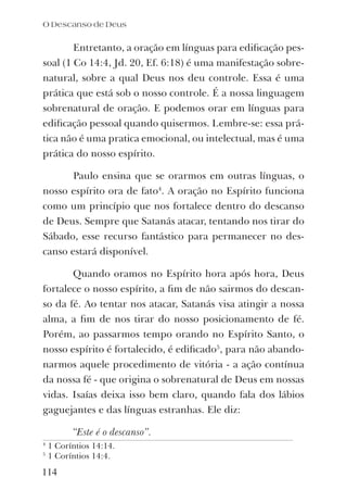 O Descanso de Deus
114
Entretanto, a oração em línguas para ediﬁcação pes-
soal (1 Co 14:4, Jd. 20, Ef. 6:18) é uma manifestação sobre-
natural, sobre a qual Deus nos deu controle. Essa é uma
prática que está sob o nosso controle. É a nossa linguagem
sobrenatural de oração. E podemos orar em línguas para
ediﬁcação pessoal quando quisermos. Lembre-se: essa prá-
tica não é uma pratica emocional, ou intelectual, mas é uma
prática do nosso espírito.
Paulo ensina que se orarmos em outras línguas, o
nosso espírito ora de fato4
. A oração no Espírito funciona
como um princípio que nos fortalece dentro do descanso
de Deus. Sempre que Satanás atacar, tentando nos tirar do
Sábado, esse recurso fantástico para permanecer no des-
canso estará disponível.
Quando oramos no Espírito hora após hora, Deus
fortalece o nosso espírito, a ﬁm de não sairmos do descan-
so da fé. Ao tentar nos atacar, Satanás visa atingir a nossa
alma, a ﬁm de nos tirar do nosso posicionamento de fé.
Porém, ao passarmos tempo orando no Espírito Santo, o
nosso espírito é fortalecido, é ediﬁcado5
, para não abando-
narmos aquele procedimento de vitória - a ação contínua
da nossa fé - que origina o sobrenatural de Deus em nossas
vidas. Isaías deixa isso bem claro, quando fala dos lábios
gaguejantes e das línguas estranhas. Ele diz:
“Este é o descanso”.
4
1 Coríntios 14:14.
5
1 Coríntios 14:4.
 