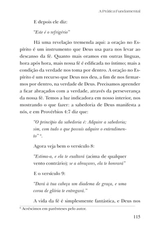 A Prática Fundamental
115
E depois ele diz:
“Este é o refrigério”
Há uma revelação tremenda aqui: a oração no Es-
pírito é um instrumento que Deus usa para nos levar ao
descanso da fé. Quanto mais oramos em outras línguas,
hora após hora, mais nossa fé é ediﬁcada no íntimo; mais a
condição da verdade nos toma por dentro. A oração no Es-
pírito é um recurso que Deus nos deu, a ﬁm de nos ﬁrmar-
mos por dentro, na verdade de Deus. Precisamos aprender
a ﬁcar abraçados com a verdade, através da perseverança
da nossa fé. Temos a luz indicadora em nosso interior, nos
mostrando o que fazer: a sabedoria de Deus manifesta a
nós, e em Provérbios 4:7 diz que:
“O princípio da sabedoria é: Adquire a sabedoria;
sim, com tudo o que possuís adquire o entendimen-
to” 6
.
Agora veja bem o versículo 8:
“Estima-a, e ela te exaltará (acima de qualquer
vento contrário); se a abraçares, ela te honrará”
E o versículo 9:
“Dará à tua cabeça um diadema de graça, e uma
coroa de glória te entregará.”
A vida da fé é simplesmente fantástica, e Deus nos
6
Acréscimos em parênteses pelo autor.
 