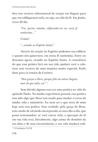 O Descanso de Deus
116
deu esse recurso sobrenatural da oração em línguas para
que nos ediﬁquemos nela, ou seja, na vida da fé. Em Judas,
verso 20 diz:
“Vós, porém, amados, ediﬁcando-vos na vossa fé
santíssima...”
Como?
“...orando no Espírito Santo”.
Através da oração no Espírito podemos nos ediﬁcar
o quanto nós quisermos, em nossa fé santíssima. Entre no
descanso agora, orando no Espírito Santo. A consciência
do que essa prática fará em sua vida ajudará você a valo-
rizar esse recurso de uma maneira muito especial. Paulo
disse para os irmãos de Corinto:
“Dou graças a Deus, porque falo em outras línguas
mais do que todos vós” 7
.
Sem dúvida alguma essa era uma prática na vida do
apóstolo Paulo. Na minha experiência pessoal, essa prática
tem sido algo que Deus tem usado para mudar o curso da
minha vida e ministério. Eu nem sei o que seria de mim
hoje sem essa prática. Essa verdade, pela graça de Deus,
tem estado de tal modo incorporada ao meu dia-a-dia, que
posso testemunhar: se você entrar nela, a operação da fé
em sua vida será, literalmente, algo acima do domínio da
sua alma e de suas circunstâncias, e sua vida mudará radi-
7
1 Coríntios 14:18.
 