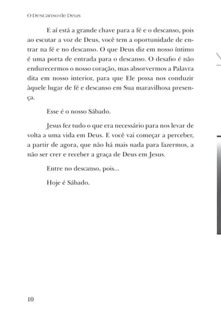 E aí está a grande chave para a fé e o descanso, pois
ao escutar a voz de Deus, você tem a oportunidade de en-
trar na fé e no descanso. O que Deus diz em nosso íntimo
é uma porta de entrada para o descanso. O desaﬁo é não
endurecermos o nosso coração, mas absorvermos a Palavra
dita em nosso interior, para que Ele possa nos conduzir
àquele lugar de fé e descanso em Sua maravilhosa presen-
ça.
Esse é o nosso Sábado.
Jesus fez tudo o que era necessário para nos levar de
volta a uma vida em Deus. E você vai começar a perceber,
a partir de agora, que não há mais nada para fazermos, a
não ser crer e receber a graça de Deus em Jesus.
Entre no descanso, pois...
Hoje é Sábado.
O Descanso de Deus
10
 