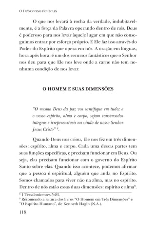 O Descanso de Deus
118
O que nos levará à rocha da verdade, indubitavel-
mente, é a força da Palavra operando dentro de nós. Deus
é poderoso para nos levar àquele lugar em que não conse-
guimos entrar por esforço próprio. E Ele faz isso através do
Poder do Espírito que opera em nós. A oração em línguas,
hora após hora, é um dos recursos fantásticos que o Senhor
nos deu para que Ele nos leve onde a carne não tem ne-
nhuma condição de nos levar.
O HOMEM E SUAS DIMENSÕES
“O mesmo Deus da paz vos santiﬁque em tudo; e
o vosso espírito, alma e corpo, sejam conservados
íntegros e irrepreensíveis na vinda de nosso Senhor
Jesus Cristo” 8
.
Quando Deus nos criou, Ele nos fez em três dimen-
sões: espírito, alma e corpo. Cada uma dessas partes tem
suas funções especíﬁcas, e precisam funcionar em Deus. Ou
seja, elas precisam funcionar com o governo do Espírito
Santo sobre elas. Quando isso acontece, podemos aﬁrmar
que a pessoa é espiritual, alguém que anda no Espírito.
Somos chamados para viver não na alma, mas no espírito.
Dentro de nós estão essas duas dimensões: espírito e alma9
.
8
1 Tessalonicenses 5:23.
9
Recomendo a leitura dos livros “O Homem em Três Dimensões” e
“O Espírito Humano”, de Kenneth Hagin (N.A.).
 
