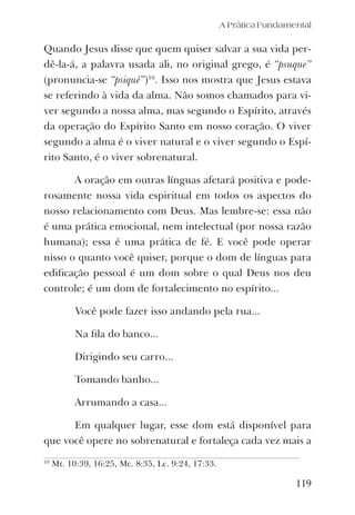 A Prática Fundamental
119
Quando Jesus disse que quem quiser salvar a sua vida per-
dê-la-á, a palavra usada ali, no original grego, é “psuque”
(pronuncia-se “psiquê”)10
. Isso nos mostra que Jesus estava
se referindo à vida da alma. Não somos chamados para vi-
ver segundo a nossa alma, mas segundo o Espírito, através
da operação do Espírito Santo em nosso coração. O viver
segundo a alma é o viver natural e o viver segundo o Espí-
rito Santo, é o viver sobrenatural.
A oração em outras línguas afetará positiva e pode-
rosamente nossa vida espiritual em todos os aspectos do
nosso relacionamento com Deus. Mas lembre-se: essa não
é uma prática emocional, nem intelectual (por nossa razão
humana); essa é uma prática de fé. E você pode operar
nisso o quanto você quiser, porque o dom de línguas para
ediﬁcação pessoal é um dom sobre o qual Deus nos deu
controle; é um dom de fortalecimento no espírito...
Você pode fazer isso andando pela rua...
Na ﬁla do banco...
Dirigindo seu carro...
Tomando banho...
Arrumando a casa...
Em qualquer lugar, esse dom está disponível para
que você opere no sobrenatural e fortaleça cada vez mais a
10
Mt. 10:39, 16:25, Mc. 8:35, Lc. 9:24, 17:33.
 