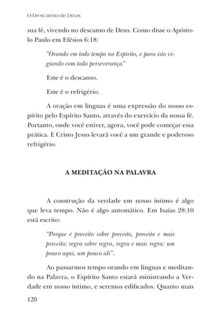 O Descanso de Deus
120
sua fé, vivendo no descanso de Deus. Como disse o Apósto-
lo Paulo em Efésios 6:18:
“Orando em todo tempo no Espírito, e para isto vi-
giando com toda perseverança”
Este é o descanso.
Este é o refrigério.
A oração em línguas é uma expressão do nosso es-
pírito pelo Espírito Santo, através do exercício da nossa fé.
Portanto, onde você estiver, agora, você pode começar essa
prática. E Cristo Jesus levará você a um grande e poderoso
refrigério.
A MEDITAÇÃO NA PALAVRA
A construção da verdade em nosso íntimo é algo
que leva tempo. Não é algo automático. Em Isaías 28:10
está escrito:
“Porque é preceito sobre preceito, preceito e mais
preceito; regra sobre regra, regra e mais regra: um
pouco aqui, um pouco ali”.
Ao passarmos tempo orando em línguas e meditan-
do na Palavra, o Espírito Santo estará ministrando a Ver-
dade em nosso íntimo, e seremos ediﬁcados. Quanto mais
 