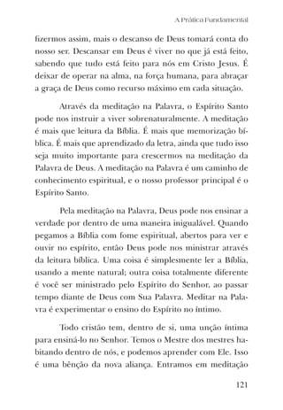A Prática Fundamental
121
ﬁzermos assim, mais o descanso de Deus tomará conta do
nosso ser. Descansar em Deus é viver no que já está feito,
sabendo que tudo está feito para nós em Cristo Jesus. É
deixar de operar na alma, na força humana, para abraçar
a graça de Deus como recurso máximo em cada situação.
Através da meditação na Palavra, o Espírito Santo
pode nos instruir a viver sobrenaturalmente. A meditação
é mais que leitura da Bíblia. É mais que memorização bí-
blica. É mais que aprendizado da letra, ainda que tudo isso
seja muito importante para crescermos na meditação da
Palavra de Deus. A meditação na Palavra é um caminho de
conhecimento espiritual, e o nosso professor principal é o
Espírito Santo.
Pela meditação na Palavra, Deus pode nos ensinar a
verdade por dentro de uma maneira inigualável. Quando
pegamos a Bíblia com fome espiritual, abertos para ver e
ouvir no espírito, então Deus pode nos ministrar através
da leitura bíblica. Uma coisa é simplesmente ler a Bíblia,
usando a mente natural; outra coisa totalmente diferente
é você ser ministrado pelo Espírito do Senhor, ao passar
tempo diante de Deus com Sua Palavra. Meditar na Pala-
vra é experimentar o ensino do Espírito no íntimo.
Todo cristão tem, dentro de si, uma unção íntima
para ensiná-lo no Senhor. Temos o Mestre dos mestres ha-
bitando dentro de nós, e podemos aprender com Ele. Isso
é uma bênção da nova aliança. Entramos em meditação
 