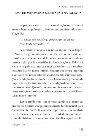 A Prática Fundamental
DUAS CHAVES PARA A MEDITAÇÃO NA PALAVRA
A primeira chave para a meditação na Palavra é
atentar bem naquilo que o Senhor está ministrando a nós.
Tiago diz:
“... aquele que considera, atentamente, na lei per-
feita, lei da liberdade...” 11
.
A verdade revelada em nosso íntimo pelo Espíri-
to Santo, é algo muito poderoso. Ela tem o poder de nos
transformar na condição dela, se tão somente nos subme-
termos a ela, por fé e obediência. A meditação na Palavra é
a maneira pela qual nos abrimos ao Senhor para receber-
mos Sua luz em nosso íntimo. Essa luz que entra imprime
a verdade em nosso interior, estabelecendo em nosso cora-
ção a condição do Reino de Deus. Como num processo de
impressão, o Espírito transfere a condição da verdade para
o nosso interior. Quando cremos, recebemos a verdade em
nosso coração e a substância dessa mesma verdade é libera-
da ao nosso interior.
Ler a Bíblia com um coração faminto e atento ao
ensino do Espírito é algo simplesmente fundamental para
o combatente da fé. O combate espiritual é um combate
de fé, na sua essência, e receber a verdade no íntimo é o
caminho básico para vencermos na batalha espiritual. Em
123
11
Tiago 1:25.
 