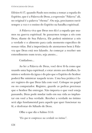 Efésios 6:17, quando Paulo nos ensina a tomar a espada do
Espírito, que é a Palavra de Deus, a expressão “Palavra” ali,
no original é a palavra “rhema”. Ou seja, precisamos ouvir
sempre a voz e o ensino do Espírito na batalha espiritual.
A Palavra viva que Deus nos dá é a espada que usa-
mos na guerra espiritual. Se passarmos tempo a sós com
Deus, diante de Sua Palavra, Ele poderá ministrar a nós
a verdade e o alimento para cada momento especíﬁco de
nossas vidas. Daí a importância de atentarmos bem à Pala-
vra que Deus está nos falando. Ao começar a receber um
entendimento num texto, seja atento...
Cuidadoso...
Ao ler a Palavra de Deus, você deve lê-la como que
usando uma lupa espiritual, e estar atento aos detalhes, fa-
minto e sedento da água e do pão que o Espírito do Senhor
poderá lhe ministrar naquele texto. Uma boa prática é fa-
zer registro do que Deus fala com você. Coloque no papel
ou no computador. Registre, guarde as pedras preciosas
que o Senhor lhe entregar. Não importa o que você esteja
passando, Deus pode mudar tudo em sua vida ao implan-
tar em você a Sua verdade. Receber a verdade no íntimo
será algo fundamental para aquele que quer funcionar na
fé, e desfrutar do Sábado de Deus.
Olhe o que diz o Salmo 51:6:
“Eis que te comprazes na verdade no íntimo”.
O Descanso de Deus
124
 