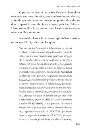 A Prática Fundamental
O prazer de Deus é ver a Sua Verdade libertadora
reinando em nosso interior, nos dominando por dentro,
a ﬁm de que possamos nos tornar, na prática de todos os
dias, co-participantes de Sua natureza, pela Sua Palavra.
Livres como Ele é livre, santos como Ele é santo, vencedo-
res como Ele é vencedor.
A segunda chave é ﬁcar com o Espírito Santo no tex-
to, até que Ele faça ali o que Ele quiser.
“No dia em que foi erigido o tabernáculo, a nuvem
o cobriu, a saber, a tenda do testemunho; e à tarde
estava sobre o tabernáculo uma aparência de fogo
até à manhã. Assim era de contínuo: a nuvem o
cobria, e de noite havia aparência de fogo. Quando
a nuvem se erguia sobre a tenda, os ﬁlhos de Israel
se acampavam. Segundo o mandado do SENHOR
os ﬁlhos de Israel partiam, e segundo o mandado do
SENHOR se acampavam; por todo o tempo em que
a nuvem pairava sobre o tabernáculo, permane-
ciam acampados. Quando a nuvem se detinha mui-
tos dias sobre o tabernáculo, permaneciam acampa-
dos. Quando a nuvem se detinha muitos dias sobre
o tabernáculo, então os ﬁlhos de Israel cumpriam
a ordem do SENHOR, e não partiam. Às vezes a
nuvem ﬁcava poucos dias sobre o tabernáculo; en-
tão, segundo o mandado do SENHOR, permane-
ciam, e, segundo a ordem do SENHOR, partiam.
Às vezes a nuvem ﬁcava desde a tarde até a manhã;
125
 