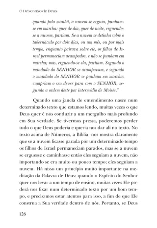 quando pela manhã, a nuvem se erguia, punham-
se em marcha: quer de dia, quer de noite, erguendo-
se a nuvem, partiam. Se a nuvem se detinha sobre o
tabernáculo por dois dias, ou um mês, ou por mais
tempo, enquanto pairava sobre ele, os ﬁlhos de Is-
rael permaneciam acampados, e não se punham em
marcha; mas, erguendo-se ela, partiam. Segundo o
mandado do SENHOR se acampavam, e segundo
o mandado do SENHOR se punham em marcha:
cumpriam o seu dever para com o SENHOR, se-
gundo a ordem deste por intermédio de Moisés.”
Quando uma janela de entendimento nasce num
determinado texto que estamos lendo, muitas vezes o que
Deus quer é nos conduzir a um mergulho mais profundo
em Sua verdade. Se tivermos pressa, poderemos perder
tudo o que Deus poderia e queria nos dar ali no texto. No
texto acima de Números, a Bíblia nos mostra claramente
que se a nuvem ﬁcasse parada por um determinado tempo
os ﬁlhos de Israel permaneciam parados, mas se a nuvem
se erguesse e caminhasse então eles seguiam a nuvem, não
importando se era muito ou pouco tempo; eles seguiam a
nuvem. Há nisso um princípio muito importante na me-
ditação da Palavra de Deus: quando o Espírito do Senhor
quer nos levar a um tempo de ensino, muitas vezes Ele po-
derá nos ﬁxar num determinado texto por um bom tem-
po, e precisamos estar atentos para isso, a ﬁm de que Ele
construa a Sua verdade dentro de nós. Portanto, se Deus
O Descanso de Deus
126
 