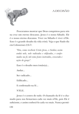 A DECISÃO
Procuramos mostrar que Deus conquistou para nós
na cruz um eterno descanso. Jesus é o nosso Sábado. Ele
é o nosso eterno descanso. Viver no Sábado é viver n’Ele.
Esse é o grande desaﬁo da vida cristã. Veja o que Paulo diz
em Colossenses 2:6-7:
“Ora, como recebeste Cristo Jesus, o Senhor, assim
andai nele, nele radicados e ediﬁcados, e conﬁr-
mados na fé, tal como fostes instruídos, crescendo e
ações de graça”.
Esse é o desaﬁo meu irmão(a)...
Andar...
Ser radicado...
Ediﬁcado...
E conﬁrmado na fé...
N’ELE.
Jesus é o centro de tudo. O chamado da fé é o cha-
mado para nos ﬁrmarmos cada vez mais n’Ele, pois Ele é
suﬁciente, e assim conhecê-lo cada vez mais. Nunca permi-
130
 