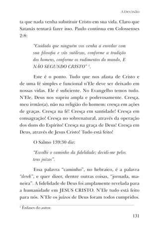 131
ta que nada venha substituir Cristo em sua vida. Claro que
Satanás tentará fazer isso. Paulo continua em Colossenses
2:8:
“Cuidado que ninguém vos venha a enredar com
sua ﬁlosoﬁa e vãs sutilezas, conforme a tradição
dos homens, conforme os rudimentos do mundo, E
NÃO SEGUNDO CRISTO” 1
.
Este é o ponto. Tudo que nos afasta de Cristo e
de uma fé simples e funcional n’Ele deve ser deixado em
nossas vidas. Ele é suﬁciente. No Evangelho temos tudo.
N’Ele, Deus nos supriu ampla e poderosamente. Cresça,
meu irmão(a), não na religião do homem: cresça em ações
de graças. Cresça na fé! Cresça em santidade! Cresça em
consagração! Cresça no sobrenatural, através da operação
dos dons do Espírito! Cresça na graça de Deus! Cresça em
Deus, através de Jesus Cristo! Tudo está feito!
O Salmo 139:30 diz:
“Escolhi o caminho da ﬁdelidade; decidi-me pelos
teus juízos”.
Essa palavra “caminho”, no hebraico, é a palavra
“derek”, e quer dizer, dentre outras coisas, “jornada, ma-
neira”. A ﬁdelidade de Deus foi amplamente revelada para
a humanidade em JESUS CRISTO. N’Ele tudo está feito
para nós. N’Ele os juízos de Deus foram todos cumpridos.
1
Ênfases do autor.
A Decisão
 