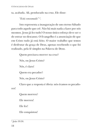 ta, acabada. Ali, pendurado na cruz, Ele disse:
“Está consumado” 2
.
Isto representa a inauguração de um eterno Sábado
para todo aquele que crê. Não há mais nada a fazer por nós
mesmos. Jesus já fez tudo! O nosso único esforço deve ser o
de entrar no descanso. O Evangelho é a anunciação de que
em Cristo tudo já está feito. O maior trabalho que temos
é desfrutar da graça de Deus, apenas recebendo o que foi
realizado, pela fé simples na Palavra de Deus.
Quem precisava morrer na cruz?
Nós, ou Jesus Cristo?
Nós, é claro!
Quem era pecador?
Nós, ou Jesus Cristo?
Claro que a resposta é óbvia: nós éramos os pecado-
res!
Quem morreu?
Ele morreu!
Ele fez!
Ele conquistou!
14
2
João 19:30.
O Descanso de Deus
 