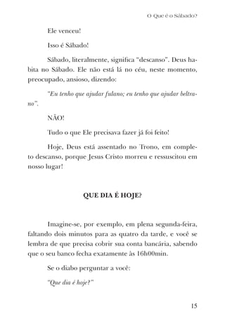 O Que é o Sábado?
Ele venceu!
Isso é Sábado!
Sábado, literalmente, signiﬁca “descanso”. Deus ha-
bita no Sábado. Ele não está lá no céu, neste momento,
preocupado, ansioso, dizendo:
“Eu tenho que ajudar fulano; eu tenho que ajudar beltra-
no”.
NÃO!
Tudo o que Ele precisava fazer já foi feito!
Hoje, Deus está assentado no Trono, em comple-
to descanso, porque Jesus Cristo morreu e ressuscitou em
nosso lugar!
QUE DIA É HOJE?
Imagine-se, por exemplo, em plena segunda-feira,
faltando dois minutos para as quatro da tarde, e você se
lembra de que precisa cobrir sua conta bancária, sabendo
que o seu banco fecha exatamente às 16h00min.
Se o diabo perguntar a você:
“Que dia é hoje?”
15
 