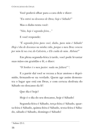 Você poderá olhar para a cara dele e dizer:
“Eu entrei no descanso de Deus; hoje é Sábado!”
Mas o diabo tenta você:
“Não, hoje é segunda-feira...”
E você responde:
“É segunda-feira para você, diabo, para mim é Sábado!
Hoje é dia de descanso na minha vida, porque o meu Deus venceu
por mim lá na cruz do Calvário, e Ele cuida de mim. Aleluia!”
Em plena segunda-feira à tarde, você pode levantar
suas mãos em gratidão e fé, e dizer:
“O Senhor é o meu pastor: nada me faltará” 3
.
E a partir daí você se recusa a ﬁcar ansioso e depri-
mido, ﬁrmando-se na verdade. Quem age assim demons-
tra o lugar que está em Deus, e com certeza desfruta do
Sábado no descanso da fé!
Que dia é hoje?
Hoje é o dia do seu descanso, hoje é Sábado!
Segunda-feira é Sábado, terça-feira é Sábado, quar-
ta-feira é Sábado, quinta-feira é Sábado, sexta-feira é Sába-
do, sábado é Sábado, domingo é Sábado!
16
3
Salmo 23:1.
O Descanso de Deus
 