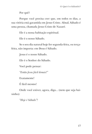 O Que é o Sábado?
Por quê?
Porque você precisa crer que, em todos os dias, a
sua vitória está garantida em Jesus Cristo. Aﬁnal, Sábado é
uma pessoa, chamada Jesus Cristo de Nazaré.
Ele é a nossa habitação espiritual.
Ele é o nosso Sábado.
Se o seu dia natural hoje for segunda-feira, ou terça-
feira, não importa: em Deus é Sábado.
Jesus é o nosso Sábado.
Ele é o Senhor do Sábado.
Você pode pensar:
“Então ﬁcou fácil demais!”
Exatamente!
É fácil mesmo!
Onde você estiver, agora, diga... (nem que seja bai-
xinho):
“Hoje é Sábado”!
17
 