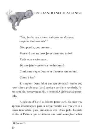 20
ENTRANDO NO DESCANSO
“Nós, porém, que cremos, entramos no descanso;
conforme Deus tem dito” 1
.
Nós, porém, que cremos...
Você crê que na cruz Jesus terminou tudo?
Então entre no descanso...
De que jeito você entra no descanso?
Conforme o que Deus tem dito (em seu íntimo).
Como é isso?
É simples: Deus falou em seu coração? Então está
resolvido o problema. Você aceita a verdade revelada, ﬁr-
ma-se n’Ela, persevera n’Ela, e pronto! A vitória está garan-
tida.
A palavra d’Ele é suﬁciente para você. Ela não traz
apenas informações para a nossa mente; ela traz em si a
força necessária para andarmos em Deus pelo Espírito
Santo. A Palavra que aceitamos em nosso coração e sobre
1
Hebreus 4:3.
 