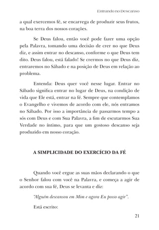 a qual exercemos fé, se encarrega de produzir seus frutos,
na boa terra dos nossos corações.
Se Deus falou, então você pode fazer uma opção
pela Palavra, tomando uma decisão de crer no que Deus
diz, e assim entrar no descanso, conforme o que Deus tem
dito. Deus falou, está falado! Se crermos no que Deus diz,
entraremos no Sábado e na posição de Deus em relação ao
problema.
Entenda: Deus quer você nesse lugar. Entrar no
Sábado signiﬁca entrar no lugar de Deus, na condição de
vida que Ele está, entrar na fé. Sempre que contemplamos
o Evangelho e vivemos de acordo com ele, nós entramos
no Sábado. Por isso a importância de passarmos tempo a
sós com Deus e com Sua Palavra, a ﬁm de escutarmos Sua
Verdade no íntimo, para que um gostoso descanso seja
produzido em nosso coração.
A SIMPLICIDADE DO EXERCÍCIO DA FÉ
Quando você ergue as suas mãos declarando o que
o Senhor falou com você na Palavra, e começa a agir de
acordo com sua fé, Deus se levanta e diz:
“Alguém descansou em Mim e agora Eu posso agir”.
Está escrito:
Entrando no Descanso
21
 