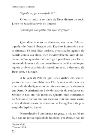 “Agindo eu, quem o impedirá?” 2
.
O louvor ativa a verdade de Deus dentro de você.
Entre no Sábado através do louvor:
“Entrai por suas portas com ações de graças” 3
.
Quando entramos no descanso, ao crer na Palavra,
o poder de Deus é liberado pelo Espírito Santo sobre nos-
sa situação. Se você ﬁcar ansioso, preocupado, agindo de
acordo com a sua alma, você inevitavelmente sairá do Sá-
bado. Porém, quando você entrega o problema para Deus,
através do louvor e de um procedimento de fé, crendo que
aquele problema já foi solucionado na cruz, o descanso de
Deus vem, e Ele age.
A fé vem da Palavra que Deus viviﬁca em seu es-
pírito, em sua comunhão com Ele. A vida cristã deve ser
uma vida de desligamento de nós mesmos, para vivermos
em Deus. O cristianismo é vivido através da conﬁança no
Senhor, e não em nós mesmos. Quanto mais conﬁarmos
no Senhor, e menos em nós mesmos - ou em nossa carne
- mais desfrutaremos do descanso do Evangelho e da pre-
sença do Espírito Santo.
Nosso desaﬁo é crescermos na graça, e não na lei; na
fé, e não na nossa capacidade humana; em Deus, e não na
2
Isaías 43:13.
3
Salmo 100:4.
O Descanso de Deus
22
 