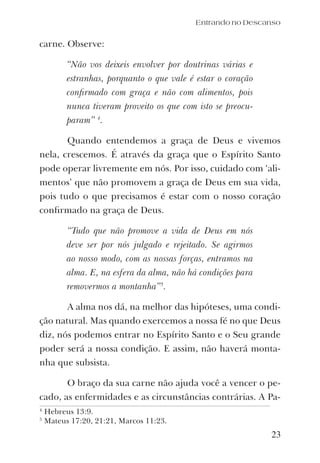23
carne. Observe:
“Não vos deixeis envolver por doutrinas várias e
estranhas, porquanto o que vale é estar o coração
conﬁrmado com graça e não com alimentos, pois
nunca tiveram proveito os que com isto se preocu-
param” 4
.
Quando entendemos a graça de Deus e vivemos
nela, crescemos. É através da graça que o Espírito Santo
pode operar livremente em nós. Por isso, cuidado com ‘ali-
mentos’ que não promovem a graça de Deus em sua vida,
pois tudo o que precisamos é estar com o nosso coração
conﬁrmado na graça de Deus.
“Tudo que não promove a vida de Deus em nós
deve ser por nós julgado e rejeitado. Se agirmos
ao nosso modo, com as nossas forças, entramos na
alma. E, na esfera da alma, não há condições para
removermos a montanha”5
.
A alma nos dá, na melhor das hipóteses, uma condi-
ção natural. Mas quando exercemos a nossa fé no que Deus
diz, nós podemos entrar no Espírito Santo e o Seu grande
poder será a nossa condição. E assim, não haverá monta-
nha que subsista.
O braço da sua carne não ajuda você a vencer o pe-
cado, as enfermidades e as circunstâncias contrárias. A Pa-
Entrando no Descanso
4
Hebreus 13:9.
5
Mateus 17:20, 21:21, Marcos 11:23.
 