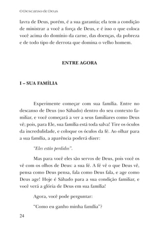 lavra de Deus, porém, é a sua garantia; ela tem a condição
de ministrar a você a força de Deus, e é isso o que coloca
você acima do domínio da carne, das doenças, da pobreza
e de todo tipo de derrota que domina o velho homem.
ENTRE AGORA
I – SUA FAMÍLIA
Experimente começar com sua família. Entre no
descanso de Deus (no Sábado) dentro do seu contexto fa-
miliar, e você começará a ver a seus familiares como Deus
vê; pois, para Ele, sua família está toda salva! Tire os óculos
da incredulidade, e coloque os óculos da fé. Ao olhar para
a sua família, a aparência poderá dizer:
“Eles estão perdidos”.
Mas para você eles são servos de Deus, pois você os
vê com os olhos de Deus: a sua fé. A fé vê o que Deus vê,
pensa como Deus pensa, fala como Deus fala, e age como
Deus age! Hoje é Sábado para a sua condição familiar, e
você verá a glória de Deus em sua família!
Agora, você pode perguntar:
“Como eu ganho minha família”?
O Descanso de Deus
24
 