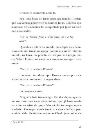 25
Crendo! E exercendo a sua fé.
Seja uma boca de Deus para sua família! Declare
que sua família já pertence ao Senhor Jesus. Confesse que
a salvação de sua família foi conquistada por Jesus na cruz,
pois está escrito:
“Crê no Senhor Jesus e serás salvo, tu e a tua
casa”6
.
Quando eu estava no mundo, eu sempre me encon-
trava com um irmão na igreja (porque apesar de estar no
mundo, na lama, no pecado, eu sempre ia à igreja, mas
era ‘lobo’). Então, esse irmão se encontrava comigo e dizia
assim:
“Eber, servo do Deus Altíssimo”...
E outras coisas desse tipo. Passava um tempo, e ele
se encontrava novamente comigo e dizia:
“Eber, servo do Deus Altíssimo!”
Eu escutava aquilo...
Ninguém fazia isso comigo. Um dia, depois que eu
me converti, uma irmã veio confessar que já havia orado
para que eu saísse da igreja. Mas não foi isso o que aquele
irmão fez! Creio que aquele irmão era a boca de Deus para
a minha vida. Ele tinha entrado no Sábado (nem sei se ele
Entrando no Descanso
6
Atos 16:31.
 
