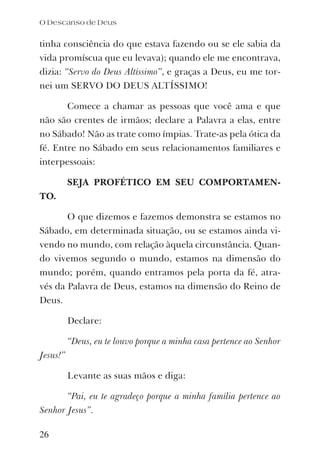 tinha consciência do que estava fazendo ou se ele sabia da
vida promíscua que eu levava); quando ele me encontrava,
dizia: “Servo do Deus Altíssimo”, e graças a Deus, eu me tor-
nei um SERVO DO DEUS ALTÍSSIMO!
Comece a chamar as pessoas que você ama e que
não são crentes de irmãos; declare a Palavra a elas, entre
no Sábado! Não as trate como ímpias. Trate-as pela ótica da
fé. Entre no Sábado em seus relacionamentos familiares e
interpessoais:
SEJA PROFÉTICO EM SEU COMPORTAMEN-
TO.
O que dizemos e fazemos demonstra se estamos no
Sábado, em determinada situação, ou se estamos ainda vi-
vendo no mundo, com relação àquela circunstância. Quan-
do vivemos segundo o mundo, estamos na dimensão do
mundo; porém, quando entramos pela porta da fé, atra-
vés da Palavra de Deus, estamos na dimensão do Reino de
Deus.
Declare:
“Deus, eu te louvo porque a minha casa pertence ao Senhor
Jesus!”
Levante as suas mãos e diga:
“Pai, eu te agradeço porque a minha família pertence ao
Senhor Jesus”.
O Descanso de Deus
26
 