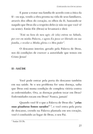 27
E passe a tratar sua família de acordo com a ótica da
fé - ou seja, vendo a obra pronta na vida de seus familiares,
através dos olhos do coração, os olhos da fé, baseando-se
naquilo que Deus diz a respeito deles (e não no que você vê
ou sente). Então Ele (Deus) se levantará e dirá:
“Está na hora do meu agir; ele (ela) entrou no Sábado,
por crer em minha Palavra, e agora Eu posso ser liberado em sua
família, e revelar a Minha glória e o Meu poder”.
O descanso interior, gerado pela Palavra de Deus,
nos dá condições de exercer a autoridade que temos em
Cristo Jesus!
II - SAÚDE
Você pode entrar pela porta do descanso também
em sua saúde. Se o seu problema for uma doença, saiba
que Deus está numa condição de completa vitória contra
as enfermidades. Ora, as doenças podem tocar em Deus?
Enfermidades tocam em Deus? Nunca, jamais!
Quando você lê o que a Palavra de Deus diz: “pelas
suas pisaduras fomos sarados” 7
, e você entra pela porta
de descanso, crendo na Palavra plantada em seu coração,
você é conduzido ao lugar de Deus, o seu Pai.
Entrando no Descanso
7
Isaías 53:5b.
 