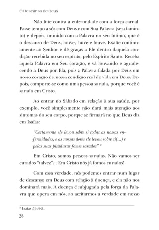 Não lute contra a enfermidade com a força carnal.
Passe tempo a sós com Deus e com Sua Palavra (seja famin-
to) e depois, munido com a Palavra no seu íntimo, que é
o descanso de Deus, louve, louve e louve. Exalte continu-
amente ao Senhor e dê graças a Ele dentro daquela con-
dição recebida no seu espírito, pelo Espírito Santo. Receba
aquela Palavra em Seu coração, e vá louvando e agrade-
cendo a Deus por Ela, pois a Palavra falada por Deus em
nosso coração é a nossa condição real de vida em Deus. De-
pois, comporte-se como uma pessoa sarada, porque você é
sarado em Cristo.
Ao entrar no Sábado em relação à sua saúde, por
exemplo, você simplesmente não dará mais atenção aos
sintomas do seu corpo, porque se ﬁrmará no que Deus diz
em Isaías:
“Certamente ele levou sobre si todas as nossas en-
fermidades, e as nossas dores ele levou sobre si(...) e
pelas suas pisaduras fomos sarados” 8
Em Cristo, somos pessoas saradas. Não vamos ser
curados “talvez”... Em Cristo nós já fomos curados!
Com essa verdade, nós podemos entrar num lugar
de descanso em Deus com relação à doença, e ela não nos
dominará mais. A doença é subjugada pela força da Pala-
vra que opera em nós, ao aceitarmos a verdade em nosso
8
Isaías 53:4-5.
O Descanso de Deus
28
 