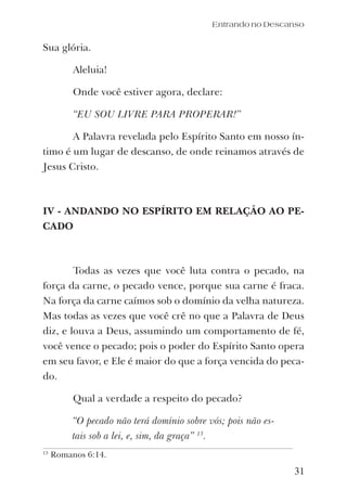 31
Sua glória.
Aleluia!
Onde você estiver agora, declare:
“EU SOU LIVRE PARA PROPERAR!”
A Palavra revelada pelo Espírito Santo em nosso ín-
timo é um lugar de descanso, de onde reinamos através de
Jesus Cristo.
IV - ANDANDO NO ESPÍRITO EM RELAÇÃO AO PE-
CADO
Todas as vezes que você luta contra o pecado, na
força da carne, o pecado vence, porque sua carne é fraca.
Na força da carne caímos sob o domínio da velha natureza.
Mas todas as vezes que você crê no que a Palavra de Deus
diz, e louva a Deus, assumindo um comportamento de fé,
você vence o pecado; pois o poder do Espírito Santo opera
em seu favor, e Ele é maior do que a força vencida do peca-
do.
Qual a verdade a respeito do pecado?
“O pecado não terá domínio sobre vós; pois não es-
tais sob a lei, e, sim, da graça” 13
.
Entrando no Descanso
13
Romanos 6:14.
 