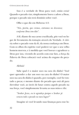 Isso é a verdade de Deus para você, então creia!
Quando o pecado vier, simplesmente louve e adore a Deus,
porque o pecado não terá domínio sobre você.
Olhe o que diz em Hebreus 4:3:
“Nós, porém, que cremos, entramos no descanso;
conforme Deus tem dito”.
A fé, diante de sua carne cruciﬁcada, põe você no lu-
gar de livramento da tentação através da Verdade. A vitó-
ria sobre o pecado vem da fé, da nossa conﬁança em Deus.
Com os olhos do espírito você poderá ver que o seu velho
homem morreu, e à medida que você louvar e agradecer a
Deus por isso, vivendo de acordo com esse fato, a força da
Palavra de Deus colocará você acima do engano do peca-
do.
Aleluia!
Sabe qual é o maior soco na cara do diabo? Você
quer aprender a dar um soco na cara do diabo? O maior
soco na cara do diabo é quando, por exemplo, você for ten-
tado a pecar, e mesmo diante do pecado que está ali para
derrubar você, ao invés de lutar contra aquele pecado na
sua força, você simplesmente levanta as suas mãos e diz:
“Senhor Jesus, eu te agradeço porque o Senhor já
venceu todo o pecado no meu lugar!”
Imagine só você levando suas ﬁnanças para esse lu-
O Descanso de Deus
32
 