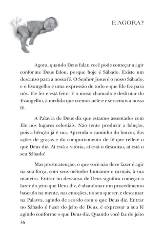 E AGORA?
Agora, quando Deus falar, você pode começar a agir
conforme Deus falou, porque hoje é Sábado. Existe um
descanso para a nossa fé. O Senhor Jesus é o nosso Sábado,
e o Evangelho é uma expressão de tudo o que Ele fez para
nós. Ele fez e está feito. E o nosso chamado é desfrutar do
Evangelho, à medida que cremos nele e exercemos a nossa
fé.
A Palavra de Deus diz que estamos assentados com
Ele nos lugares celestiais. Não tente produzir a bênção,
pois a bênção já é sua. Aprenda o caminho do louvor, das
ações de graças e do comportamento de fé que reﬂete o
que Deus diz. Aí está a vitória, aí está o descanso, aí está o
seu Sábado!
Mas preste atenção: o que você não deve fazer é agir
na sua força, com seus métodos humanos e carnais, à sua
maneira. Entrar no descanso de Deus signiﬁca começar a
fazer do jeito que Deus diz, é abandonar um procedimento
baseado na mente, nas emoções, no seu querer, e descansar
na Palavra, agindo de acordo com o que Deus diz. Entrar
no Sábado é fazer do jeito de Deus, é expressar a sua fé
agindo conforme o que Deus diz. Quando você faz do jeito
36
 