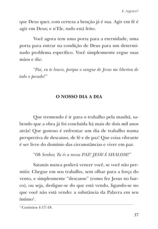 que Deus quer, com certeza a benção já é sua. Agir em fé é
agir em Deus; e n’Ele, tudo está feito.
Você agora tem uma porta para a eternidade, uma
porta para entrar na condição de Deus para um determi-
nado problema especíﬁco. Você simplesmente ergue suas
mãos e diz:
“Pai, eu te louvo, porque o sangue de Jesus me libertou de
todo o pecado!”
O NOSSO DIA A DIA
Que tremendo é ir para o trabalho pela manhã, sa-
bendo que a obra já foi concluída há mais de dois mil anos
atrás! Que gostoso é enfrentar um dia de trabalho numa
perspectiva de descanso, de fé e de paz! Que coisa vibrante
é ser livre do domínio das circunstâncias e viver em paz.
“Oh Senhor, Tu és a nossa PAZ! JEOVÁ SHALOM!”
Satanás nunca poderá vencer você, se você não per-
mitir. Chegue em seu trabalho, sem olhar para a força do
vento, e simplesmente “descanse” (como fez Jesus no bar-
co), ou seja, desligue-se do que está vendo, ligando-se no
que você não está vendo: a substância da Palavra em seu
íntimo1
.
37
1
Coríntios 4:17-18.
E Agora?
 