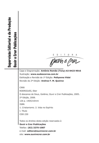 Capa e Diagramação: Antônio Romão (Tony) 62 8423 9016
Ilustração: www.eudescorrea.com.br
Estilização e Revisão da 1ª Edição: Pollyanna Vidal
Revisão da 2ª Edição: Andrea F. M. Queiroz
C900
RODRIGUES, Eber
O descanso de Deus, Goiânia; Ouvir e Crer Publicações, 2005.
2ª Edição, 2008.
126 p. 140X210mm
ISBN
1. Cristianismo. 2. Vida no Espírito
I. Título
CDD 230
Todos os direitos desta edição reservados à
Ouvir e Crer Publicações
Telefax: (62) 3275-1087
e-mail: editora@ouvirecrer.com.br
site: www.ouvirecrer.com.br
 