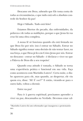 Descanse em Deus, sabendo que Ele toma conta de
todas as circunstâncias, e que tudo está sob o absoluto con-
trole do Senhor da paz!
Hoje é Sábado. Tudo está feito!
Estamos libertos do pecado, das enfermidades, da
pobreza e de todas as maldições, porque o que Jesus fez na
cruz foi uma obra completa.
A nossa fé só funciona quando ela está ﬁrmada no
que Deus fez por nós: isso é entrar no Sábado. Entrar no
Sábado signiﬁca tomar uma decisão de não tentar fazer, na
sua força, o que Deus já fez em Cristo Jesus por nós. Entrar
no descanso - entrar no Sábado - é declarar e viver no que
a Palavra de Deus diz a seu respeito!
Quando essa atitude é tomada, o Sábado se torna
uma experiência prática e funcional em sua vida. Faça
como aconteceu com Martinho Lutero3
. Certa noite, o dia-
bo apareceu para ele, mas quando, ao despertar, ele viu
quem era, disse: “Ah! É você?” E então, virando-se para o
outro lado, voltou a dormir.
Entre na paz!
Para ir à guerra espiritual, precisamos aprender a
viver na paz, descansados na Verdade. Devemos estar cal-
O Descanso de Deus
38
2
Martinho Lutero foi um reformador que inaugurou o protestantis-
mo.
 