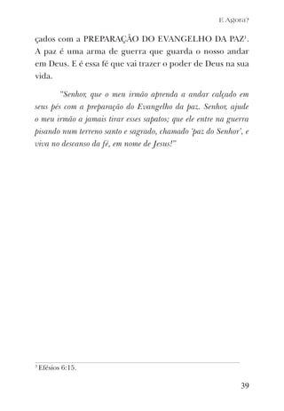 E Agora?
çados com a PREPARAÇÃO DO EVANGELHO DA PAZ1
.
A paz é uma arma de guerra que guarda o nosso andar
em Deus. E é essa fé que vai trazer o poder de Deus na sua
vida.
“Senhor, que o meu irmão aprenda a andar calçado em
seus pés com a preparação do Evangelho da paz. Senhor, ajude
o meu irmão a jamais tirar esses sapatos; que ele entre na guerra
pisando num terreno santo e sagrado, chamado ‘paz do Senhor’, e
viva no descanso da fé, em nome de Jesus!”
39
3
Efésios 6:15.
 