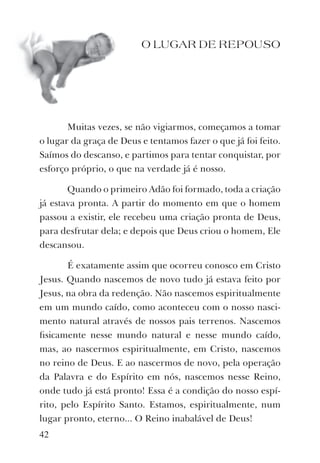 42
O LUGAR DE REPOUSO
Muitas vezes, se não vigiarmos, começamos a tomar
o lugar da graça de Deus e tentamos fazer o que já foi feito.
Saímos do descanso, e partimos para tentar conquistar, por
esforço próprio, o que na verdade já é nosso.
Quando o primeiro Adão foi formado, toda a criação
já estava pronta. A partir do momento em que o homem
passou a existir, ele recebeu uma criação pronta de Deus,
para desfrutar dela; e depois que Deus criou o homem, Ele
descansou.
É exatamente assim que ocorreu conosco em Cristo
Jesus. Quando nascemos de novo tudo já estava feito por
Jesus, na obra da redenção. Não nascemos espiritualmente
em um mundo caído, como aconteceu com o nosso nasci-
mento natural através de nossos pais terrenos. Nascemos
ﬁsicamente nesse mundo natural e nesse mundo caído,
mas, ao nascermos espiritualmente, em Cristo, nascemos
no reino de Deus. E ao nascermos de novo, pela operação
da Palavra e do Espírito em nós, nascemos nesse Reino,
onde tudo já está pronto! Essa é a condição do nosso espí-
rito, pelo Espírito Santo. Estamos, espiritualmente, num
lugar pronto, eterno... O Reino inabalável de Deus!
 