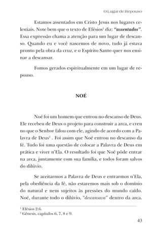 Estamos assentados em Cristo Jesus nos lugares ce-
lestiais. Note bem que o texto de Efésios1
diz: “assentados”.
Essa expressão chama a atenção para um lugar de descan-
so. Quando eu e você nascemos de novo, tudo já estava
pronto pela obra da cruz, e o Espírito Santo quer nos ensi-
nar a descansar.
Fomos gerados espiritualmente em um lugar de re-
pouso.
NOÉ
Noé foi um homem que entrou no descanso de Deus.
Ele recebeu de Deus o projeto para construir a arca, e creu
no que o Senhor falou com ele, agindo de acordo com a Pa-
lavra de Deus2
. Foi assim que Noé entrou no descanso da
fé. Tudo foi uma questão de colocar a Palavra de Deus em
prática e viver n’Ela. O resultado foi que Noé pôde entrar
na arca, juntamente com sua família, e todos foram salvos
do dilúvio.
Se aceitarmos a Palavra de Deus e entrarmos n’Ela,
pela obediência da fé, não estaremos mais sob o domínio
do natural e nem sujeitos às pressões do mundo caído.
Noé, durante todo o dilúvio, “descansava” dentro da arca.
O Lugar de Repouso
1
Efésios 2:6.
2
Gênesis, capítulos 6, 7, 8 e 9.
43
 