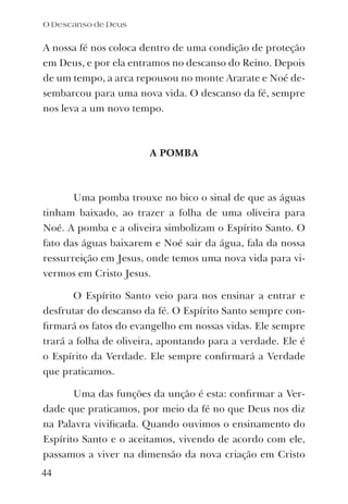 A nossa fé nos coloca dentro de uma condição de proteção
em Deus, e por ela entramos no descanso do Reino. Depois
de um tempo, a arca repousou no monte Ararate e Noé de-
sembarcou para uma nova vida. O descanso da fé, sempre
nos leva a um novo tempo.
A POMBA
Uma pomba trouxe no bico o sinal de que as águas
tinham baixado, ao trazer a folha de uma oliveira para
Noé. A pomba e a oliveira simbolizam o Espírito Santo. O
fato das águas baixarem e Noé sair da água, fala da nossa
ressurreição em Jesus, onde temos uma nova vida para vi-
vermos em Cristo Jesus.
O Espírito Santo veio para nos ensinar a entrar e
desfrutar do descanso da fé. O Espírito Santo sempre con-
ﬁrmará os fatos do evangelho em nossas vidas. Ele sempre
trará a folha de oliveira, apontando para a verdade. Ele é
o Espírito da Verdade. Ele sempre conﬁrmará a Verdade
que praticamos.
Uma das funções da unção é esta: conﬁrmar a Ver-
dade que praticamos, por meio da fé no que Deus nos diz
na Palavra viviﬁcada. Quando ouvimos o ensinamento do
Espírito Santo e o aceitamos, vivendo de acordo com ele,
passamos a viver na dimensão da nova criação em Cristo
O Descanso de Deus
44
 