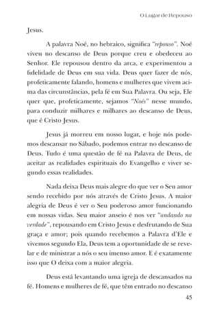 45
Jesus.
A palavra Noé, no hebraico, signiﬁca “repouso”. Noé
viveu no descanso de Deus porque creu e obedeceu ao
Senhor. Ele repousou dentro da arca, e experimentou a
ﬁdelidade de Deus em sua vida. Deus quer fazer de nós,
profeticamente falando, homens e mulheres que vivem aci-
ma das circunstâncias, pela fé em Sua Palavra. Ou seja, Ele
quer que, profeticamente, sejamos “Noés” nesse mundo,
para conduzir milhares e milhares ao descanso de Deus,
que é Cristo Jesus.
Jesus já morreu em nosso lugar, e hoje nós pode-
mos descansar no Sábado, podemos entrar no descanso de
Deus. Tudo é uma questão de fé na Palavra de Deus, de
aceitar as realidades espirituais do Evangelho e viver se-
gundo essas realidades.
Nada deixa Deus mais alegre do que ver o Seu amor
sendo recebido por nós através de Cristo Jesus. A maior
alegria de Deus é ver o Seu poderoso amor funcionando
em nossas vidas. Seu maior anseio é nos ver “andando na
verdade”, repousando em Cristo Jesus e desfrutando de Sua
graça e amor; pois quando recebemos a Palavra d’Ele e
vivemos segundo Ela, Deus tem a oportunidade de se reve-
lar e de ministrar a nós o seu imenso amor. E é exatamente
isso que O deixa com a maior alegria.
Deus está levantando uma igreja de descansados na
fé. Homens e mulheres de fé, que têm entrado no descanso
O Lugar de Repouso
 