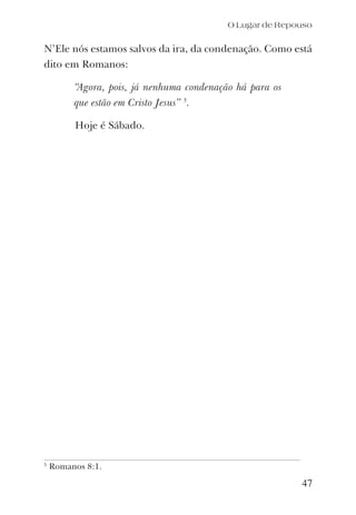 47
N’Ele nós estamos salvos da ira, da condenação. Como está
dito em Romanos:
“Agora, pois, já nenhuma condenação há para os
que estão em Cristo Jesus” 5
.
Hoje é Sábado.
O Lugar de Repouso
5
Romanos 8:1.
 