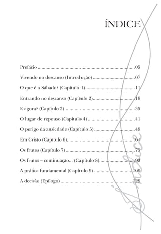 ÍNDICE
Prefácio ............................................................................05
Vivendo no descanso (Introdução) .................................07
O que é o Sábado? (Capítulo 1).......................................11
Entrando no descanso (Capítulo 2).................................19
E agora? (Capítulo 3).......................................................35
O lugar de repouso (Capítulo 4) .....................................41
O perigo da ansiedade (Capítulo 5) ................................49
Em Cristo (Capítulo 6).....................................................61
Os frutos (Capítulo 7)......................................................75
Os frutos – continuação... (Capítulo 8)............................93
A prática fundamental (Capítulo 9) ..............................109
A decisão (Epílogo) ........................................................129
 