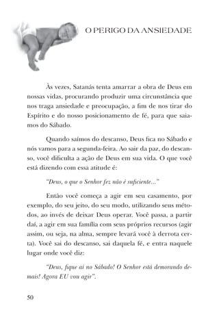 O PERIGO DA ANSIEDADE
Às vezes, Satanás tenta amarrar a obra de Deus em
nossas vidas, procurando produzir uma circunstância que
nos traga ansiedade e preocupação, a ﬁm de nos tirar do
Espírito e do nosso posicionamento de fé, para que saia-
mos do Sábado.
Quando saímos do descanso, Deus ﬁca no Sábado e
nós vamos para a segunda-feira. Ao sair da paz, do descan-
so, você diﬁculta a ação de Deus em sua vida. O que você
está dizendo com essa atitude é:
“Deus, o que o Senhor fez não é suﬁciente...”
Então você começa a agir em seu casamento, por
exemplo, do seu jeito, do seu modo, utilizando seus méto-
dos, ao invés de deixar Deus operar. Você passa, a partir
daí, a agir em sua família com seus próprios recursos (agir
assim, ou seja, na alma, sempre levará você à derrota cer-
ta). Você sai do descanso, sai daquela fé, e entra naquele
lugar onde você diz:
“Deus, ﬁque aí no Sábado! O Senhor está demorando de-
mais! Agora EU vou agir”.
50
 