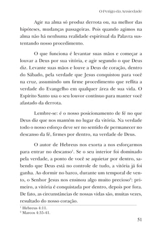 O Perigo da Ansiedade
Agir na alma só produz derrota ou, na melhor das
hipóteses, mudanças passageiras. Pois quando agimos na
alma não há nenhuma realidade espiritual da Palavra sus-
tentando nosso procedimento.
O que funciona é levantar suas mãos e começar a
louvar a Deus por sua vitória, e agir segundo o que Deus
diz. Levante suas mãos e louve a Deus de coração, dentro
do Sábado, pela verdade que Jesus conquistou para você
na cruz, assumindo um ﬁrme procedimento que reﬂita a
verdade do Evangelho em qualquer área de sua vida. O
Espírito Santo usa o seu louvor contínuo para manter você
afastado da derrota.
Lembre-se: é o nosso posicionamento de fé no que
Deus diz que nos mantém no lugar da vitória. Na verdade
todo o nosso esforço deve ser no sentido de permanecer no
descanso da fé, ﬁrmes por dentro, na verdade de Deus.
O autor de Hebreus nos exorta a nos esforçarmos
para entrar no descanso1
. Se o seu interior foi dominado
pela verdade, a ponto de você se aquietar por dentro, sa-
bendo que Deus está no controle de tudo, a vitória já foi
ganha. Ao dormir no barco, durante um temporal de ven-
to, o Senhor Jesus nos ensinou algo muito precioso2
: pri-
meiro, a vitória é conquistada por dentro, depois por fora.
De fato, as circunstâncias de nossas vidas são, muitas vezes,
resultado do nosso coração.
51
1
Hebreus 4:11.
2
Marcos 4:35-41.
 
