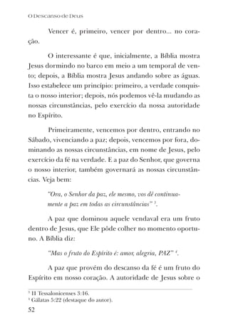 Vencer é, primeiro, vencer por dentro... no cora-
ção.
O interessante é que, inicialmente, a Bíblia mostra
Jesus dormindo no barco em meio a um temporal de ven-
to; depois, a Bíblia mostra Jesus andando sobre as águas.
Isso estabelece um princípio: primeiro, a verdade conquis-
ta o nosso interior; depois, nós podemos vê-la mudando as
nossas circunstâncias, pelo exercício da nossa autoridade
no Espírito.
Primeiramente, vencemos por dentro, entrando no
Sábado, vivenciando a paz; depois, vencemos por fora, do-
minando as nossas circunstâncias, em nome de Jesus, pelo
exercício da fé na verdade. E a paz do Senhor, que governa
o nosso interior, também governará as nossas circunstân-
cias. Veja bem:
“Ora, o Senhor da paz, ele mesmo, vos dê continua-
mente a paz em todas as circunstâncias” 3
.
A paz que dominou aquele vendaval era um fruto
dentro de Jesus, que Ele pôde colher no momento oportu-
no. A Bíblia diz:
“Mas o fruto do Espírito é: amor, alegria, PAZ” 4
.
A paz que provém do descanso da fé é um fruto do
Espírito em nosso coração. A autoridade de Jesus sobre o
O Descanso de Deus
52
3
II Tessalonicenses 3:16.
4
Gálatas 5:22 (destaque do autor).
 