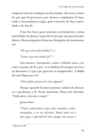 O Perigo da Ansiedade
temporal veio da condição em Seu íntimo. Ele tirou o fruto
de paz que O governava por dentro e implantou lá fora,
onde a circunstância exigia, pelo exercício de Sua autori-
dade e de Sua fé.
Uma das bases para usarmos corretamente a nossa
autoridade em Jesus é a paz de Cristo que nos governa por
dentro. Duas perguntas feitas aos discípulos são interessan-
tes:
“Por que sois assim tímidos?”, e:
“Como é que não tendes fé?” 5
.
Isso mostra, claramente, como o Sábado tem a ver
com o assunto de fé e paz. A verdadeira fé sempre nos leva
ao descanso e à paz que governa as tempestades. A Bíblia
diz em Filipenses 4:6:
“Não andeis ansiosos de coisa alguma”.
Porque quando ﬁcamos ansiosos, saímos do descan-
so e perdemos a fé. Neste momento, Deus está dizendo:
“Venha para o descanso comigo!”
Jesus disse:
“Vinde a mim todos os que estais cansados e sobre-
carregados, e eu vos aliviarei. Tomai sobre vós o
meu jugo, e aprendei de mim, porque sou manso e
53
5
Marcos 4:40.
 